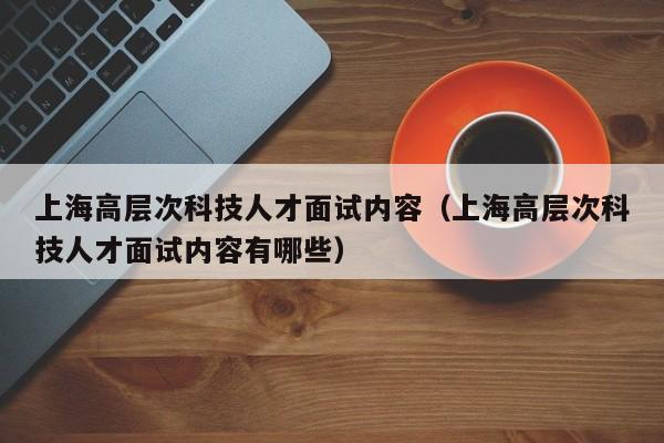 上海高层次科技人才面试内容（上海高层次科技人才面试内容有哪些）-第1张图片-科学人才网 - 优质科学人才招聘平台