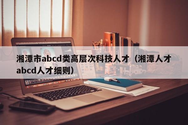 湘潭市abcd类高层次科技人才（湘潭人才abcd人才细则）-第1张图片-科学人才网 - 优质科学人才招聘平台