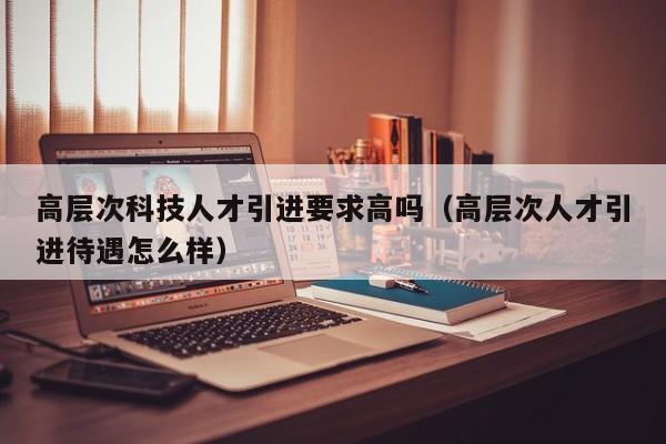 高层次科技人才引进要求高吗（高层次人才引进待遇怎么样）-第1张图片-科学人才网 - 优质科学人才招聘平台