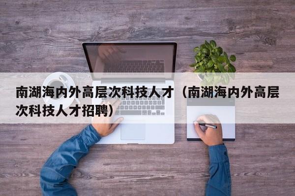 南湖海内外高层次科技人才（南湖海内外高层次科技人才招聘）-第1张图片-科学人才网 - 优质科学人才招聘平台