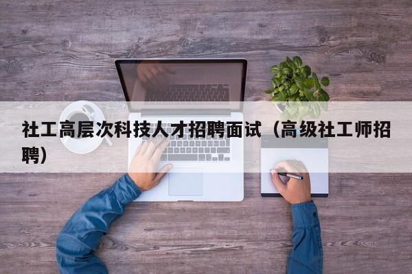 社工高层次科技人才招聘面试（高级社工师招聘）-第1张图片-科学人才网 - 优质科学人才招聘平台