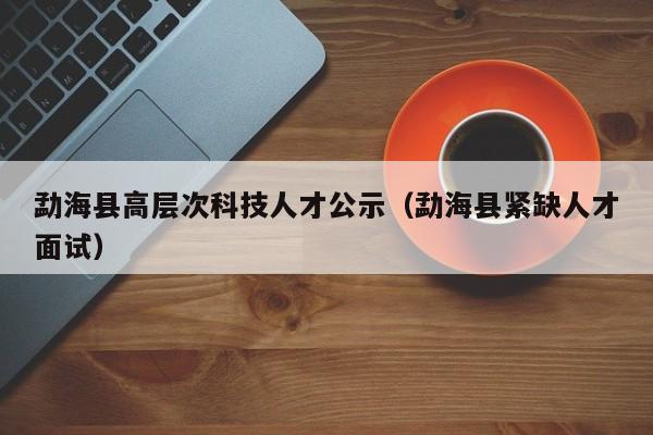 勐海县高层次科技人才公示（勐海县紧缺人才面试）-第1张图片-科学人才网 - 优质科学人才招聘平台