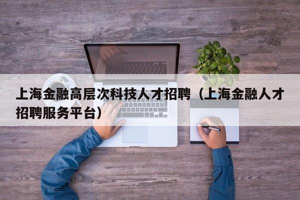 上海金融高层次科技人才招聘（上海金融人才招聘服务平台）-第1张图片-科学人才网 - 优质科学人才招聘平台