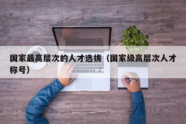 国家最高层次的人才选拔（国家级高层次人才称号）-第1张图片-科学人才网 - 优质科学人才招聘平台