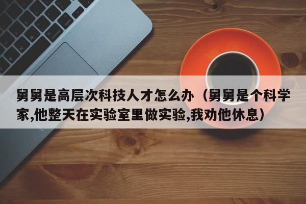 舅舅是高层次科技人才怎么办（舅舅是个科学家,他整天在实验室里做实验,我劝他休息）-第1张图片-科学人才网 - 优质科学人才招聘平台