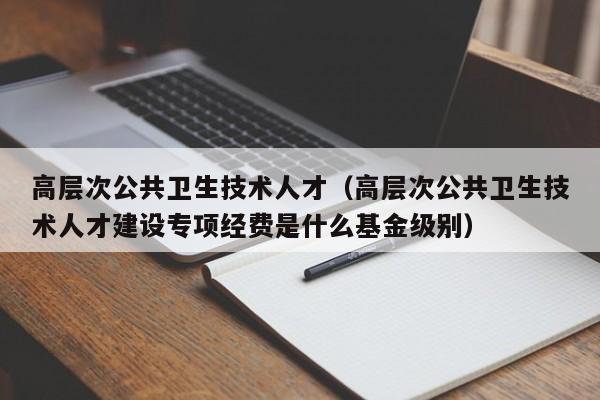 高层次公共卫生技术人才（高层次公共卫生技术人才建设专项经费是什么基金级别）-第1张图片-科学人才网 - 优质科学人才招聘平台