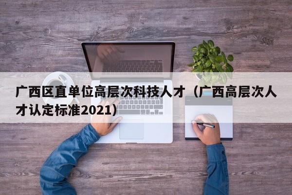 广西区直单位高层次科技人才（广西高层次人才认定标准2021）-第1张图片-科学人才网 - 优质科学人才招聘平台