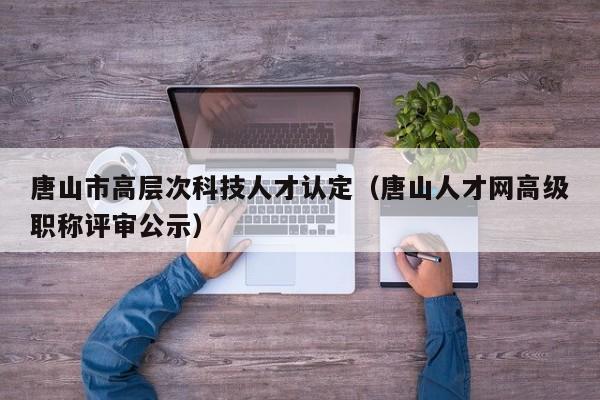 唐山市高层次科技人才认定（唐山人才网高级职称评审公示）-第1张图片-科学人才网 - 优质科学人才招聘平台