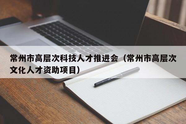 常州市高层次科技人才推进会（常州市高层次文化人才资助项目）-第1张图片-科学人才网 - 优质科学人才招聘平台