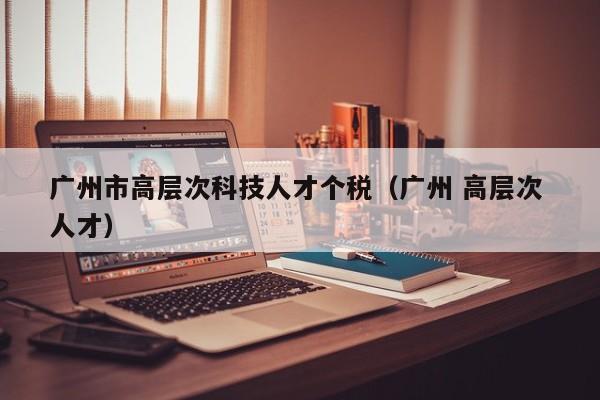 广州市高层次科技人才个税（广州 高层次 人才）-第1张图片-科学人才网 - 优质科学人才招聘平台