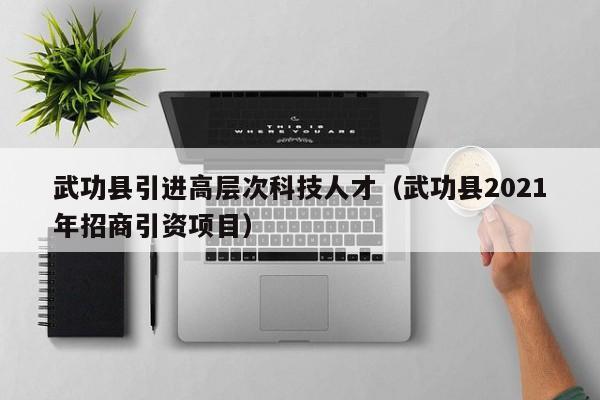 武功县引进高层次科技人才（武功县2021年招商引资项目）-第1张图片-科学人才网 - 优质科学人才招聘平台