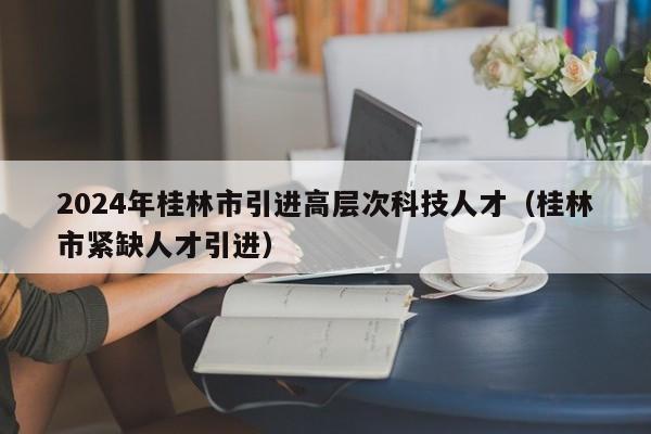 2024年桂林市引进高层次科技人才（桂林市紧缺人才引进）-第1张图片-科学人才网 - 优质科学人才招聘平台