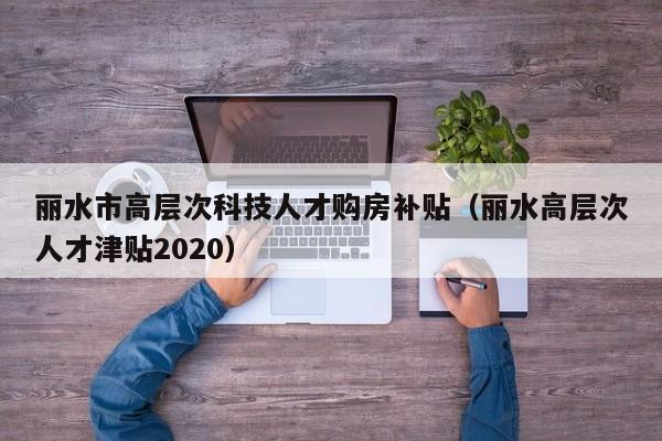 丽水市高层次科技人才购房补贴（丽水高层次人才津贴2020）-第1张图片-科学人才网 - 优质科学人才招聘平台