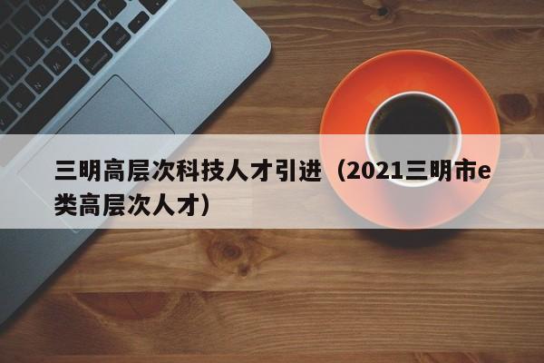 三明高层次科技人才引进（2021三明市e类高层次人才）-第1张图片-科学人才网 - 优质科学人才招聘平台