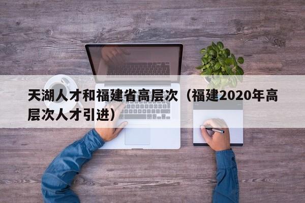 天湖人才和福建省高层次（福建2020年高层次人才引进）-第1张图片-科学人才网 - 优质科学人才招聘平台