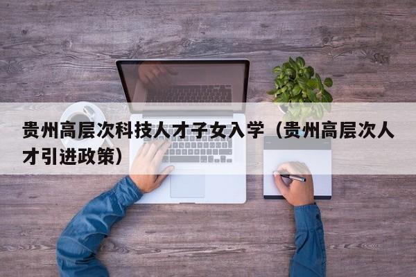贵州高层次科技人才子女入学（贵州高层次人才引进政策）-第1张图片-科学人才网 - 优质科学人才招聘平台