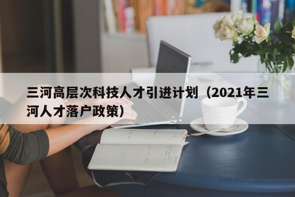 三河高层次科技人才引进计划（2021年三河人才落户政策）-第1张图片-科学人才网 - 优质科学人才招聘平台