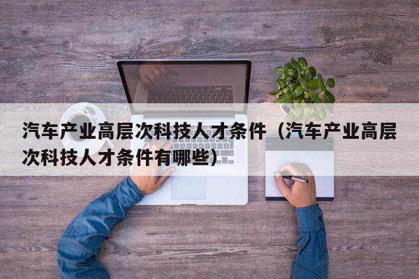 汽车产业高层次科技人才条件（汽车产业高层次科技人才条件有哪些）-第1张图片-科学人才网 - 优质科学人才招聘平台