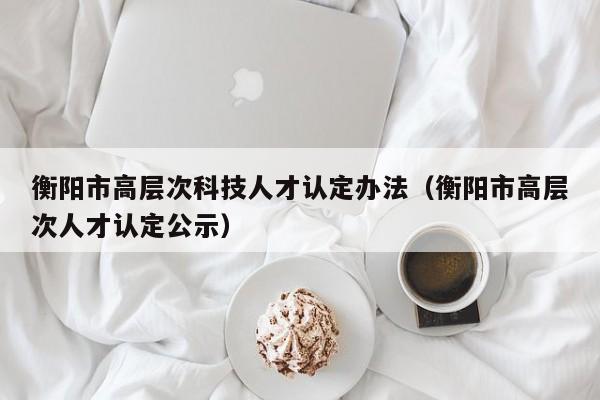衡阳市高层次科技人才认定办法（衡阳市高层次人才认定公示）-第1张图片-科学人才网 - 优质科学人才招聘平台