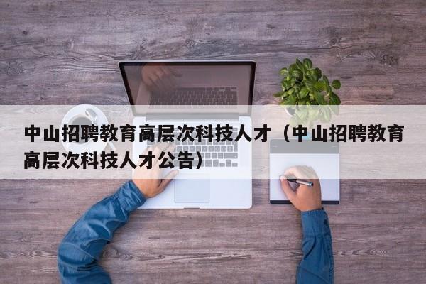 中山招聘教育高层次科技人才（中山招聘教育高层次科技人才公告）-第1张图片-科学人才网 - 优质科学人才招聘平台