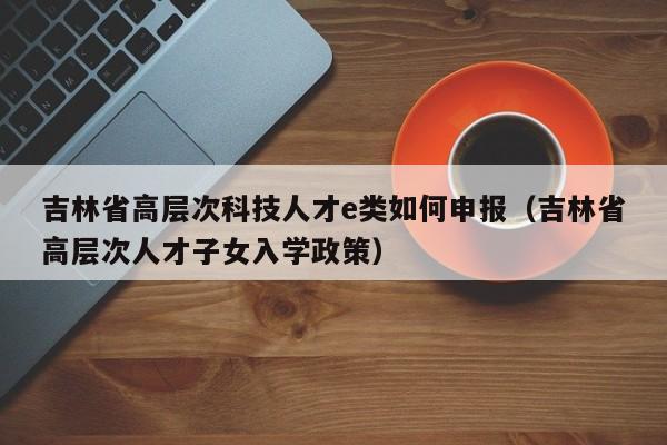 吉林省高层次科技人才e类如何申报（吉林省高层次人才子女入学政策）-第1张图片-科学人才网 - 优质科学人才招聘平台