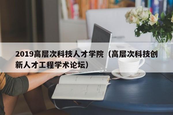 2019高层次科技人才学院（高层次科技创新人才工程学术论坛）-第1张图片-科学人才网 - 优质科学人才招聘平台