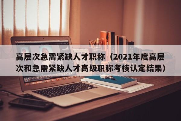高层次急需紧缺人才职称（2021年度高层次和急需紧缺人才高级职称考核认定结果）-第1张图片-科学人才网 - 优质科学人才招聘平台