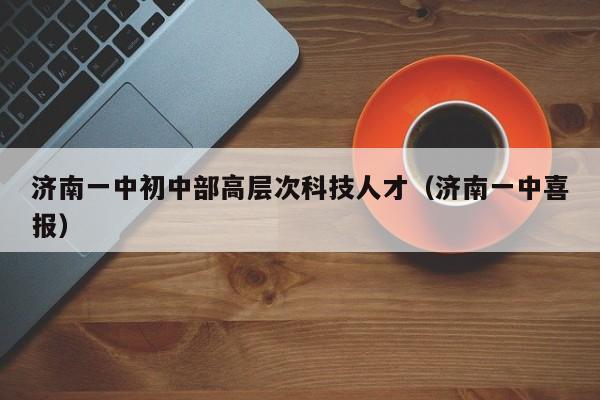 济南一中初中部高层次科技人才（济南一中喜报）-第1张图片-科学人才网 - 优质科学人才招聘平台