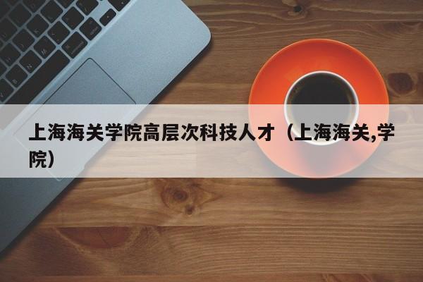 上海海关学院高层次科技人才（上海海关,学院）-第1张图片-科学人才网 - 优质科学人才招聘平台