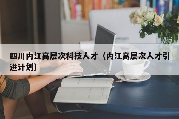 四川内江高层次科技人才（内江高层次人才引进计划）-第1张图片-科学人才网 - 优质科学人才招聘平台