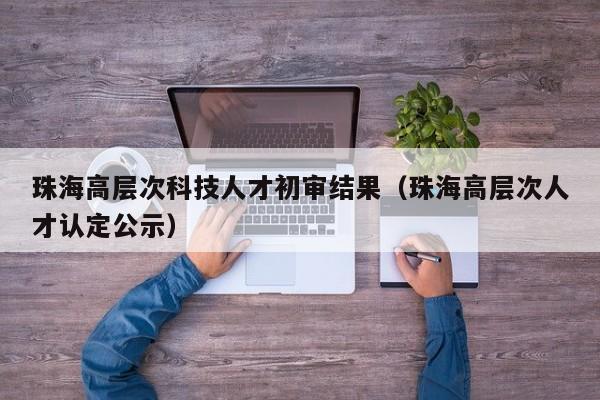 珠海高层次科技人才初审结果（珠海高层次人才认定公示）-第1张图片-科学人才网 - 优质科学人才招聘平台