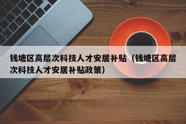 钱塘区高层次科技人才安居补贴（钱塘区高层次科技人才安居补贴政策）-第1张图片-科学人才网 - 优质科学人才招聘平台