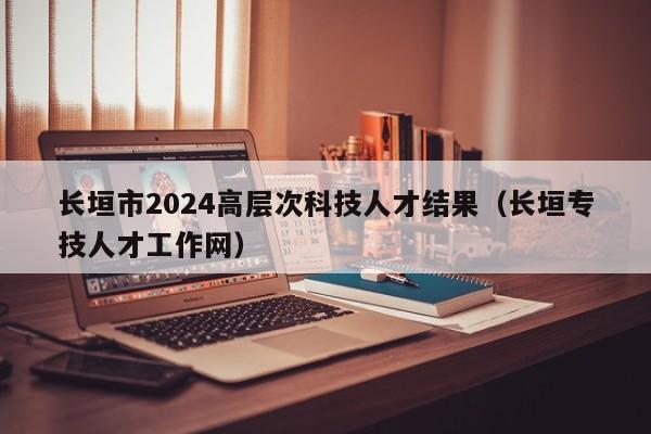 长垣市2024高层次科技人才结果（长垣专技人才工作网）-第1张图片-科学人才网 - 优质科学人才招聘平台