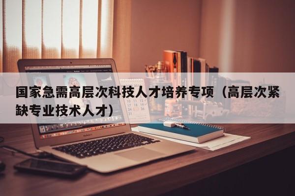 国家急需高层次科技人才培养专项（高层次紧缺专业技术人才）-第1张图片-科学人才网 - 优质科学人才招聘平台