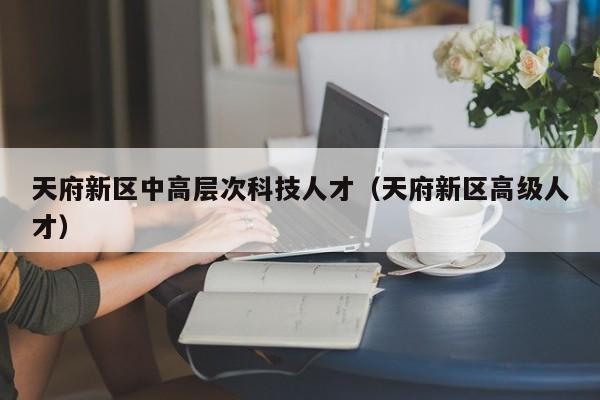 天府新区中高层次科技人才（天府新区高级人才）-第1张图片-科学人才网 - 优质科学人才招聘平台
