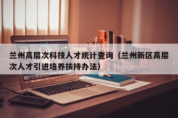 兰州高层次科技人才统计查询（兰州新区高层次人才引进培养扶持办法）-第1张图片-科学人才网 - 优质科学人才招聘平台