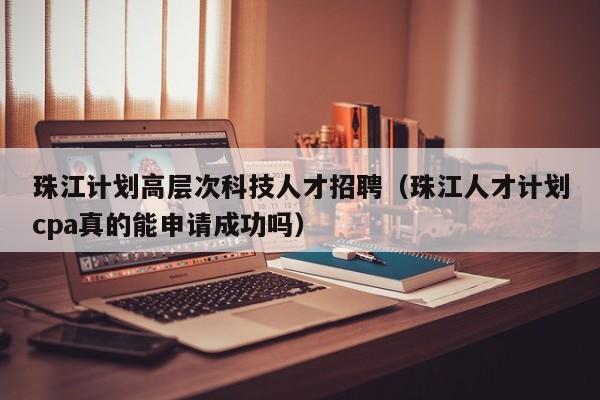 珠江计划高层次科技人才招聘（珠江人才计划cpa真的能申请成功吗）-第1张图片-科学人才网 - 优质科学人才招聘平台