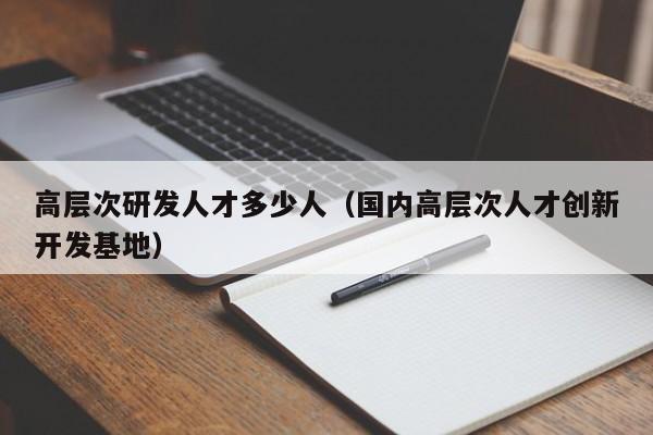 高层次研发人才多少人（国内高层次人才创新开发基地）-第1张图片-科学人才网 - 优质科学人才招聘平台