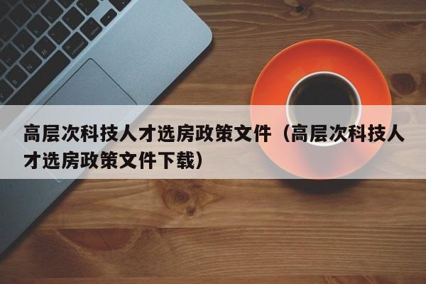 高层次科技人才选房政策文件（高层次科技人才选房政策文件下载）-第1张图片-科学人才网 - 优质科学人才招聘平台