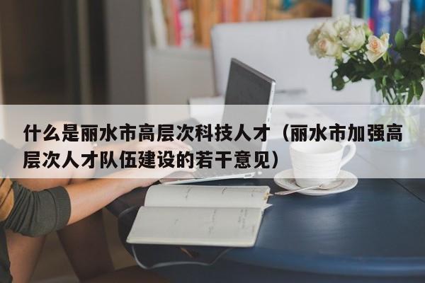 什么是丽水市高层次科技人才（丽水市加强高层次人才队伍建设的若干意见）-第1张图片-科学人才网 - 优质科学人才招聘平台