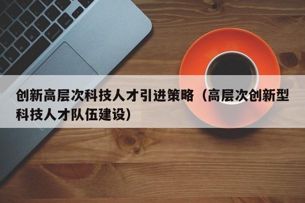 创新高层次科技人才引进策略（高层次创新型科技人才队伍建设）-第1张图片-科学人才网 - 优质科学人才招聘平台