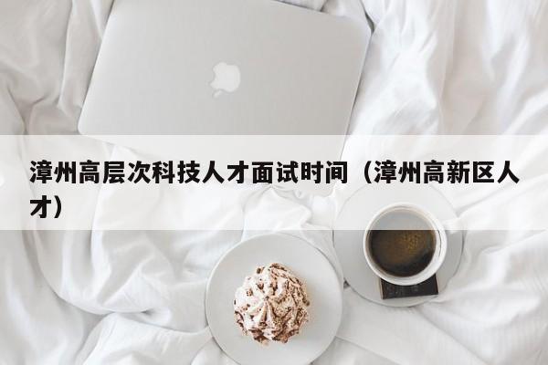 漳州高层次科技人才面试时间（漳州高新区人才）-第1张图片-科学人才网 - 优质科学人才招聘平台
