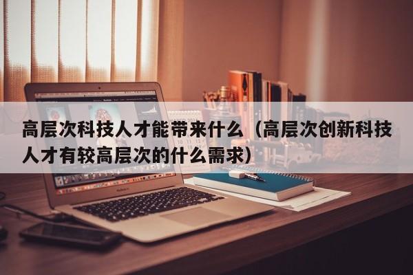 高层次科技人才能带来什么（高层次创新科技人才有较高层次的什么需求）-第1张图片-科学人才网 - 优质科学人才招聘平台