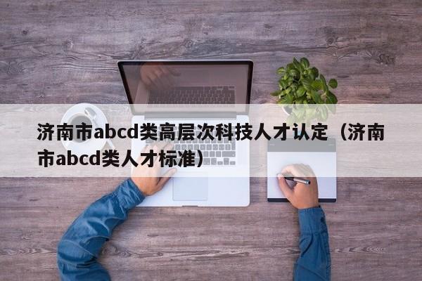 济南市abcd类高层次科技人才认定（济南市abcd类人才标准）-第1张图片-科学人才网 - 优质科学人才招聘平台