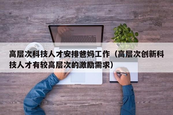 高层次科技人才安排爸妈工作（高层次创新科技人才有较高层次的激励需求）-第1张图片-科学人才网 - 优质科学人才招聘平台