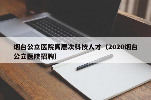 烟台公立医院高层次科技人才（2020烟台公立医院招聘）-第1张图片-科学人才网 - 优质科学人才招聘平台
