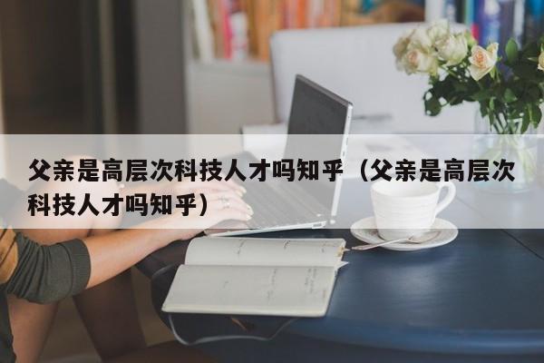 父亲是高层次科技人才吗知乎（父亲是高层次科技人才吗知乎）-第1张图片-科学人才网 - 优质科学人才招聘平台