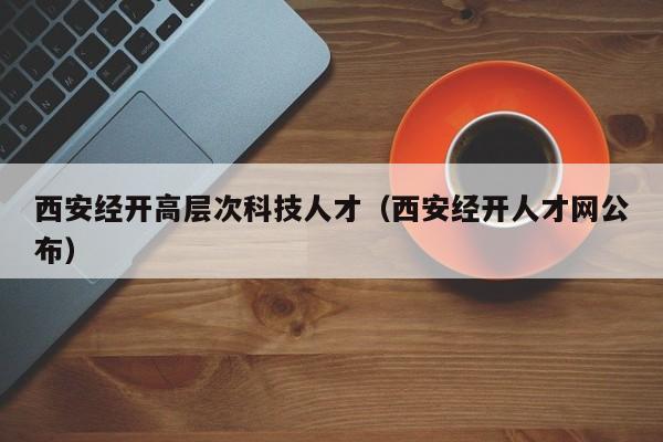 西安经开高层次科技人才（西安经开人才网公布）-第1张图片-科学人才网 - 优质科学人才招聘平台