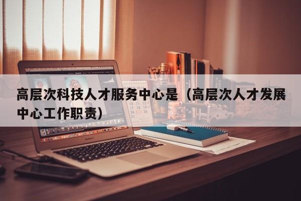 高层次科技人才服务中心是（高层次人才发展中心工作职责）-第1张图片-科学人才网 - 优质科学人才招聘平台