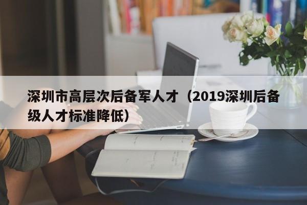 深圳市高层次后备军人才（2019深圳后备级人才标准降低）-第1张图片-科学人才网 - 优质科学人才招聘平台